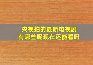 央视拍的最新电视剧有哪些呢现在还能看吗