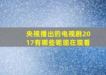 央视播出的电视剧2017有哪些呢现在观看