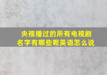 央视播过的所有电视剧名字有哪些呢英语怎么说