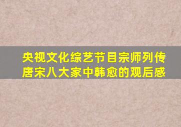 央视文化综艺节目宗师列传唐宋八大家中韩愈的观后感