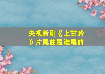 央视新剧《上甘岭》片尾曲是谁唱的