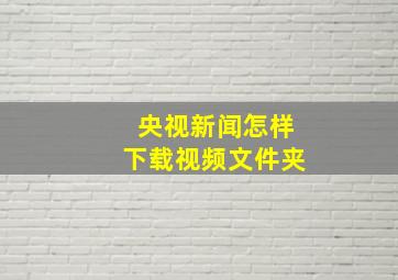 央视新闻怎样下载视频文件夹