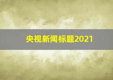 央视新闻标题2021