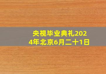 央视毕业典礼2024年北京6月二十1日