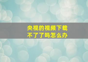 央视的视频下载不了了吗怎么办