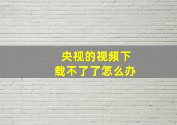 央视的视频下载不了了怎么办