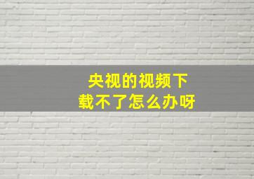 央视的视频下载不了怎么办呀