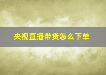 央视直播带货怎么下单