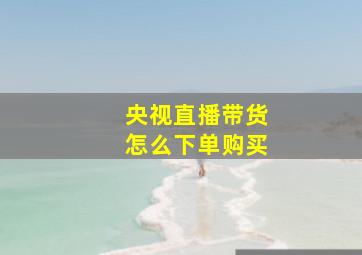 央视直播带货怎么下单购买