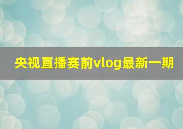 央视直播赛前vlog最新一期