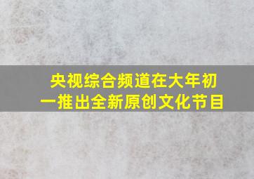 央视综合频道在大年初一推出全新原创文化节目