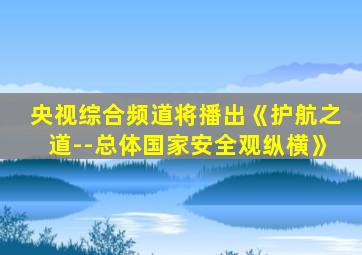 央视综合频道将播出《护航之道--总体国家安全观纵横》