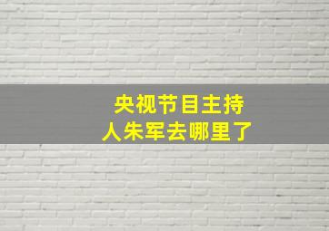 央视节目主持人朱军去哪里了