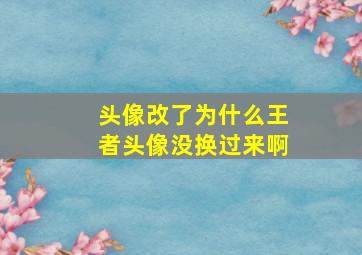 头像改了为什么王者头像没换过来啊