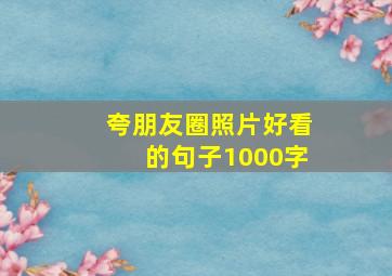 夸朋友圈照片好看的句子1000字