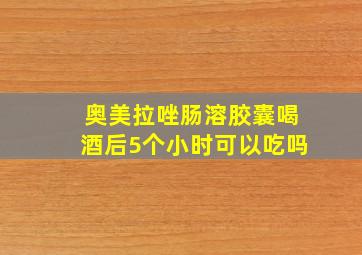 奥美拉唑肠溶胶囊喝酒后5个小时可以吃吗