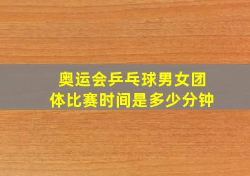 奥运会乒乓球男女团体比赛时间是多少分钟