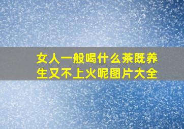 女人一般喝什么茶既养生又不上火呢图片大全