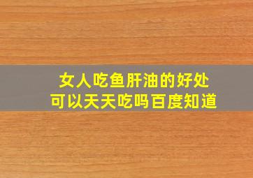 女人吃鱼肝油的好处可以天天吃吗百度知道