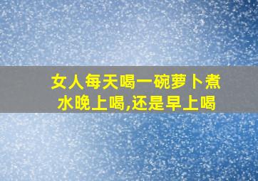 女人每天喝一碗萝卜煮水晚上喝,还是早上喝