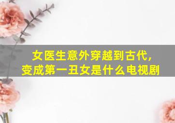 女医生意外穿越到古代,变成第一丑女是什么电视剧