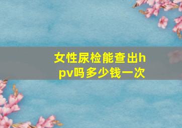 女性尿检能查出hpv吗多少钱一次