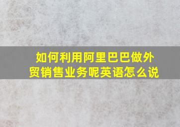 如何利用阿里巴巴做外贸销售业务呢英语怎么说