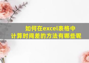 如何在excel表格中计算时间差的方法有哪些呢