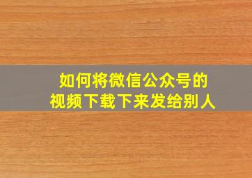 如何将微信公众号的视频下载下来发给别人