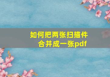 如何把两张扫描件合并成一张pdf