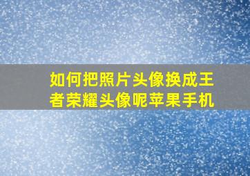 如何把照片头像换成王者荣耀头像呢苹果手机