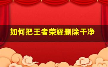 如何把王者荣耀删除干净