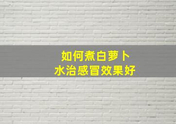 如何煮白萝卜水治感冒效果好