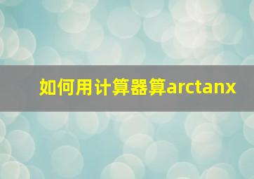 如何用计算器算arctanx