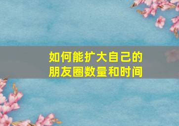 如何能扩大自己的朋友圈数量和时间