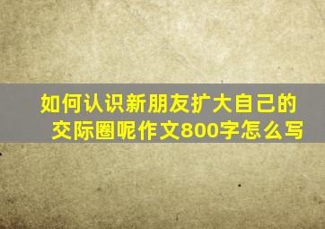 如何认识新朋友扩大自己的交际圈呢作文800字怎么写