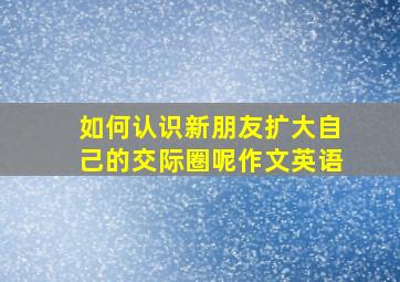 如何认识新朋友扩大自己的交际圈呢作文英语