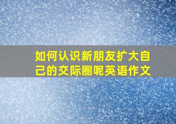 如何认识新朋友扩大自己的交际圈呢英语作文