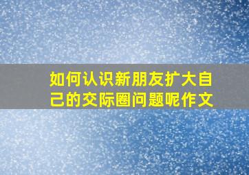 如何认识新朋友扩大自己的交际圈问题呢作文