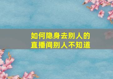 如何隐身去别人的直播间别人不知道