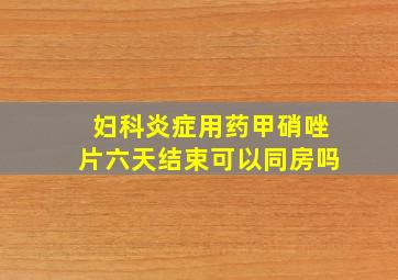 妇科炎症用药甲硝唑片六天结束可以同房吗