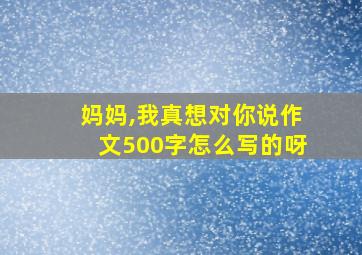 妈妈,我真想对你说作文500字怎么写的呀