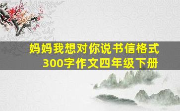 妈妈我想对你说书信格式300字作文四年级下册