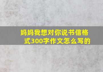 妈妈我想对你说书信格式300字作文怎么写的