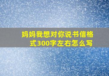 妈妈我想对你说书信格式300字左右怎么写