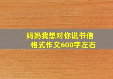 妈妈我想对你说书信格式作文600字左右