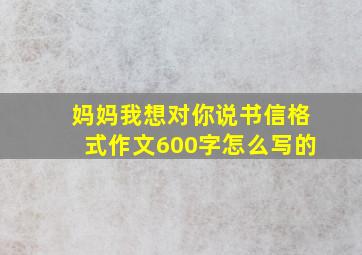 妈妈我想对你说书信格式作文600字怎么写的