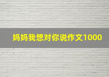 妈妈我想对你说作文1000