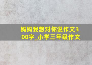 妈妈我想对你说作文300字_小学三年级作文