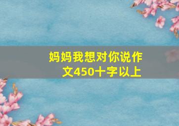 妈妈我想对你说作文450十字以上